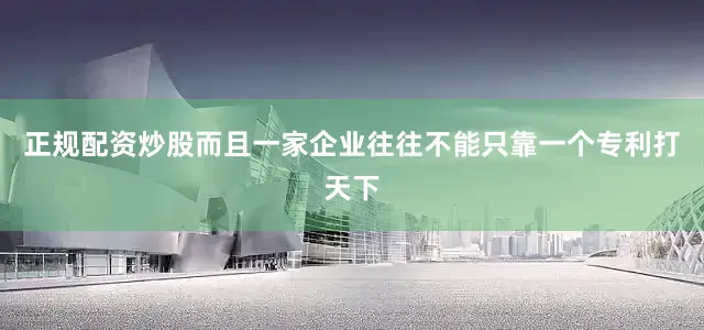 正规配资炒股而且一家企业往往不能只靠一个专利打天下