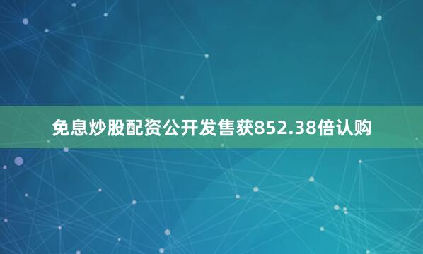 免息炒股配资公开发售获852.38倍认购