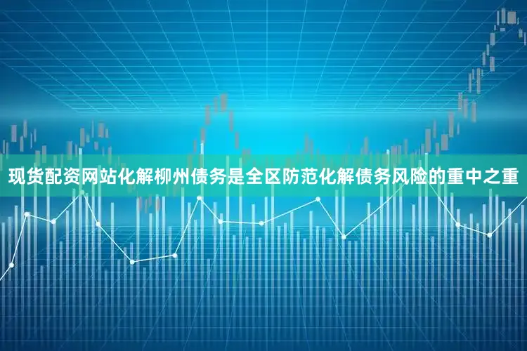 现货配资网站化解柳州债务是全区防范化解债务风险的重中之重