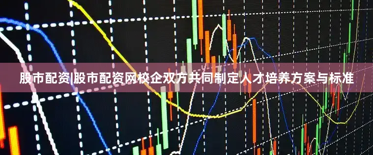股市配资|股市配资网校企双方共同制定人才培养方案与标准