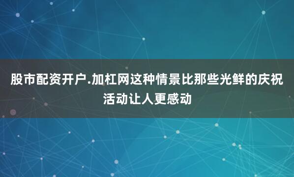 股市配资开户.加杠网这种情景比那些光鲜的庆祝活动让人更感动