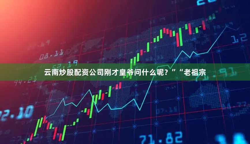 云南炒股配资公司刚才皇爷问什么呢？”“老祖宗