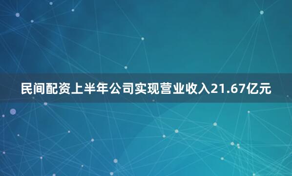 民间配资上半年公司实现营业收入21.67亿元