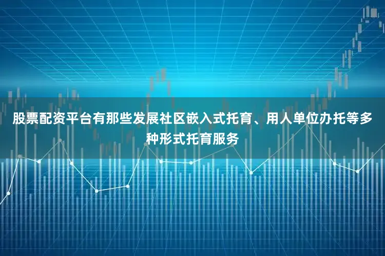 股票配资平台有那些发展社区嵌入式托育、用人单位办托等多种形式托育服务