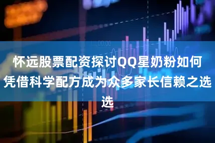怀远股票配资探讨QQ星奶粉如何凭借科学配方成为众多家长信赖之选